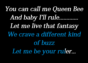 You can call me Queen Bee
And baby I '11 rule .............
Let me live that fantasy

We crave a different kind
of buzz
Let me be your ruler.--
