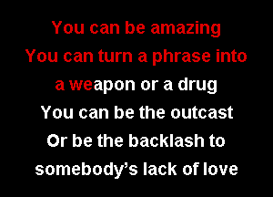 You can be amazing
You can turn a phrase into
a weapon or a drug
You can be the outcast
Or be the backlash to
somebodybs lack of love