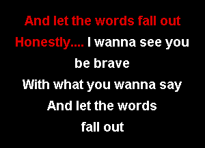 And let the words fall out
Honestly.... I wanna see you
be brave

With what you wanna say
And let the words
fall out