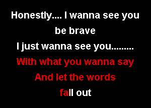 Honestly... I wanna see you
be brave
Ijust wanna see you .........

With what you wanna say
And let the words
fall out