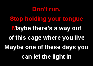 Donot run,

Stop holding your tongue
Maybe there,s a way out
of this cage where you live
Maybe one of these days you
can let the light in