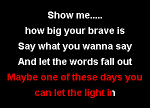 Show me .....
how big your brave is
Say what you wanna say
And let the words fall out
Maybe one of these days you
can let the light in