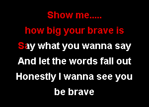 Show me .....
how big your brave is
Say what you wanna say
And let the words fall out

Honestly I wanna see you

be brave l