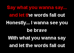 Say what you wanna say...
and let the words fall out
Honestly... I wanna see you
be brave
With what you wanna say
and let the words fall out