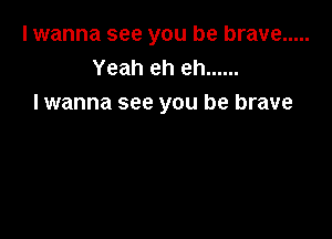 I wanna see you be brave .....
Yeah eh eh ......
I wanna see you be brave