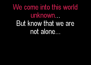 We come into this world
unknown...
But know that we are
not alone...