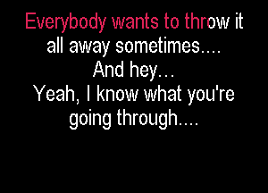 Everybody wants to throw it
all away sometimes...

And hey...
Yeah, I know what you're

going through...