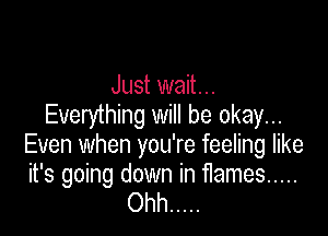 Just wait...
Everything will be okay...

Even when you're feeling like

it's going down in flames .....
Ohh .....