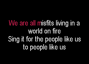 We are all misfits living in a
world on fire

Sing it for the people like us
to people like us