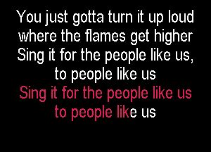 You just gotta turn it up loud

where the flames get higher

Sing it for the people like us,
to people like us

Sing it for the people like us
to people like us