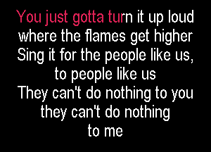 You just gotta turn it up loud
where the flames get higher
Sing it for the people like us,
to people like us
They can't do nothing to you
they can't do nothing
to me