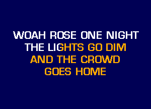 WOAH ROSE ONE NIGHT
THE LIGHTS GO DIM
AND THE CROWD
GOES HOME