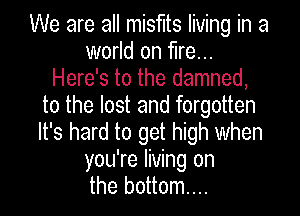 Keep your head up nothing
lasts forever
Here's to the damned,
to the lost and forgotten
It's hard to get high when
you're living on
the bottom...