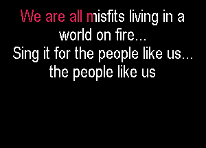 We are all misfits living in a
world on fire...
Sing it for the people like us...
the people like us