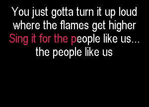 You just gotta turn it up loud

where the flames get higher

Sing it for the people like us...
the people like us