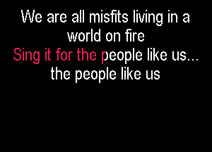 We are all misfits living in a
world on fire
Sing it for the people like us...
the people like us