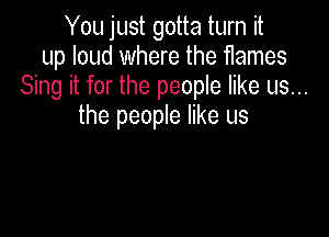 You just gotta turn it
up loud where the flames
Sing it for the people like us...
the people like us