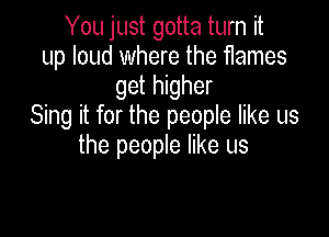 You just gotta turn it
up loud where the flames
get higher
Sing it for the people like us

the people like us