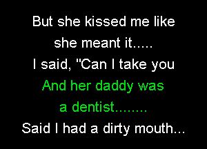 But she kissed me like
she meant it .....
I said, Can I take you

And her daddy was
a dentist ........
Said I had a dirty mouth...