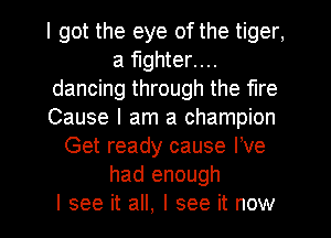 I got the eye of the tiger,
a fighter....
dancing through the fire
Cause I am a champion
Get ready cause We
had enough
I see it all, I see it now