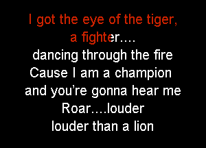 I got the eye of the tiger,
a fighter....
dancing through the fire
Cause I am a champion
and you re gonna hear me
Roar....louder
louder than a lion