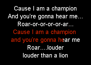 Cause I am a champion
And you re gonna hear me...
Roar-or-or-or-or-ar...
Cause I am a champion
and you re gonna hear me
Roar....louder
louder than a lion