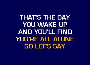 THAT'S THE DAY
YOU WAKE UP
AND YOU'LL FIND
YOU'RE ALL ALONE
SO LET'S SAY

g