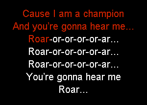 Cause I am a champion

And you re gonna hear me...

Roar-or-or-or-or-ar...

Roar-or-or-or-or-ar...

Roar-or-or-or-or-ar...

You're gonna hear me
Roar...