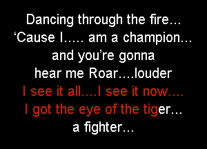 Dancing through the fire...
Cause I ..... am a champion...
and you re gonna
hear me Roar....louder
I see it all....l see it now....
I got the eye of the tiger...
a fighter...