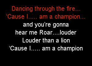 Dancing through the fire...
Cause I ..... am a champion...
and you re gonna
hear me Roar....louder
Louder than a lion
Cause I ..... am a champion