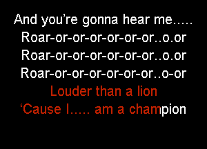 And you re gonna hear me .....
Roar-or-or-or-or-or-or..o.or
Roar-or-or-or-or-or-or..o.or
Roar-or-or-or-or-or-or..o-or

Louder than a lion
Cause I ..... am a champion