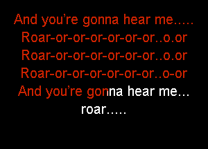 And you re gonna hear me .....
Roar-or-or-or-or-or-or..o.or
Roar-or-or-or-or-or-or..o.or
Roar-or-or-or-or-or-or..o-or
And you re gonna hear me...

roar .....