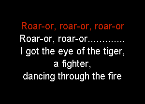 Roar-or, roar-or, roar-or
Roar-or, roar-or .............
I got the eye of the tiger,
a fighter,
dancing through the fire