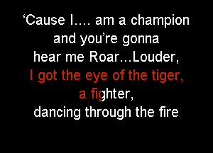 Cause I.... am a champion
and youtre gonna
hear me Roar...Louder,

I got the eye of the tiger,
a fighter,
dancing through the fire