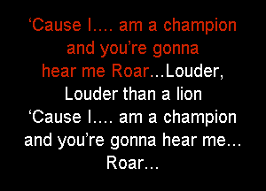 Cause I.... am a champion
and you re gonna
hear me Roar...Louder,
Louder than a lion
Cause I.... am a champion
and you re gonna hear me...
Roar...