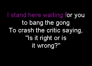 I stand here waiting for you
to bang the gong
To crash the critic saying,

Is it right or is
it wrong?