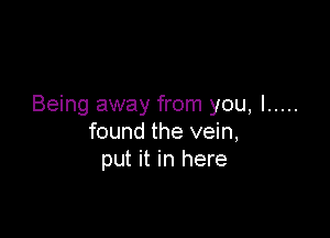Being away from you, I .....

found the vein,
put it in here