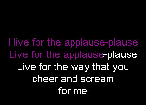 I live for the applause-plause
Live for the applause-plause
Live for the way that you
cheer and scream
for me