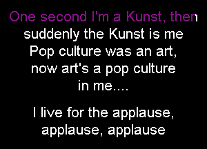 One second I'm a Kunst, then
suddenly the Kunst is me
Pop culture was an art,
now art's a pop culture
in me....

I live for the applause,
applause, applause