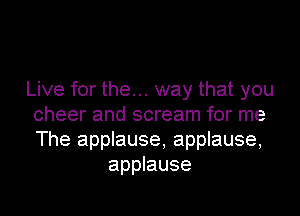Live for the... way that you

cheer and scream for me
The applause, applause,
applause