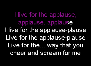 I live for the applause,
applause, applause
I live for the applause-plause
Live for the applause-plause
Live for the... way that you
cheer and scream for me
