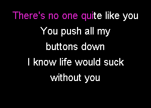 There's no one quite like you
You push all my
buttons down

I know life would suck
without you