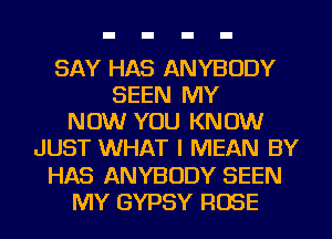 SAY HAS ANYBODY
SEEN MY
NOW YOU KNOW
JUST WHAT I MEAN BY
HAS ANYBODY SEEN
MY GYPSY ROSE