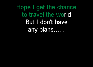 Hope I get the chance
to travel the world
But I don't have
any plans ......