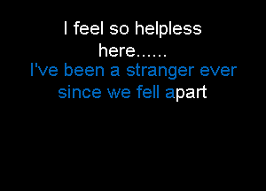 I feel so helpless

here ......
I've been a stranger ever

since we fell apart