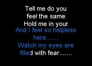 Tell me do you
feel the same

Hold me in your
And I feel so helpless

here .......
Watch my eyes are
filled with fear .......