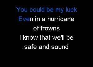 You could be my luck
Even in a hurricane
of frowns

I know that we'll be
safe and sound