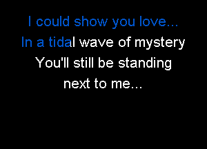 I could show you love...
In a tidal wave of mystery
You'll still be standing

next to me...