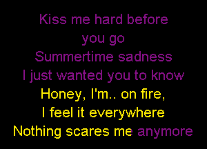 Kiss me hard before
you go
Summertime sadness
I just wanted you to know
Honey, I'm.. on fire,

I feel it everywhere
Nothing scares me anymore