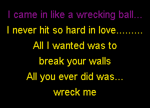 I came in like a wrecking ball...
I never hit so hard in love .........
All I wanted was to
break your walls
All you ever did was...
wreck me